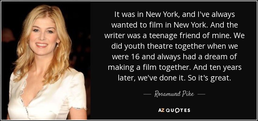 It was in New York, and I've always wanted to film in New York. And the writer was a teenage friend of mine. We did youth theatre together when we were 16 and always had a dream of making a film together. And ten years later, we've done it. So it's great. - Rosamund Pike