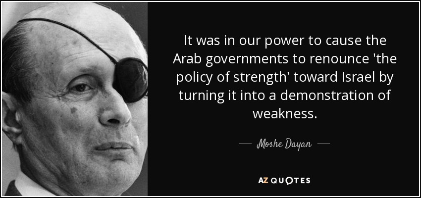 It was in our power to cause the Arab governments to renounce 'the policy of strength' toward Israel by turning it into a demonstration of weakness. - Moshe Dayan