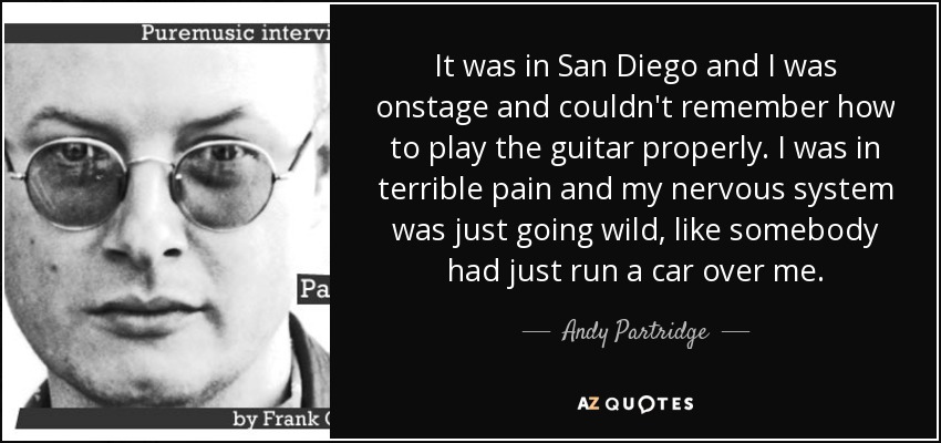 It was in San Diego and I was onstage and couldn't remember how to play the guitar properly. I was in terrible pain and my nervous system was just going wild, like somebody had just run a car over me. - Andy Partridge