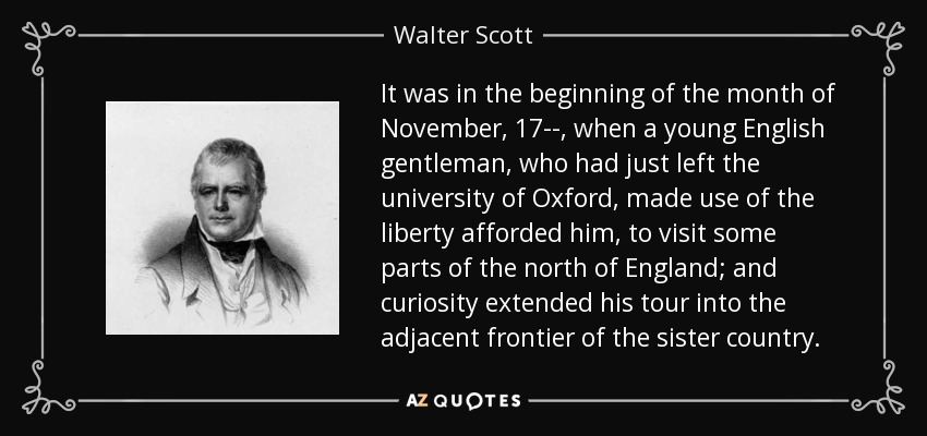 It was in the beginning of the month of November, 17--, when a young English gentleman, who had just left the university of Oxford, made use of the liberty afforded him, to visit some parts of the north of England; and curiosity extended his tour into the adjacent frontier of the sister country. - Walter Scott