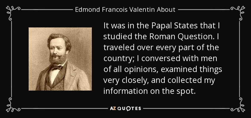 It was in the Papal States that I studied the Roman Question. I traveled over every part of the country; I conversed with men of all opinions, examined things very closely, and collected my information on the spot. - Edmond Francois Valentin About
