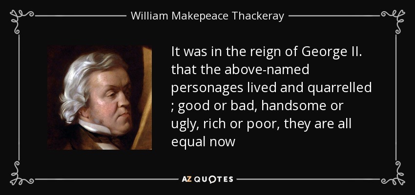 It was in the reign of George II. that the above-named personages lived and quarrelled ; good or bad, handsome or ugly, rich or poor, they are all equal now - William Makepeace Thackeray