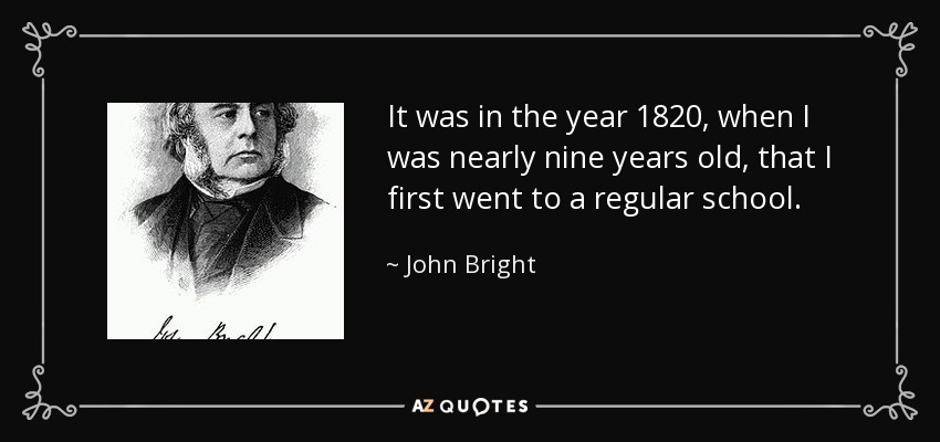 It was in the year 1820, when I was nearly nine years old, that I first went to a regular school. - John Bright