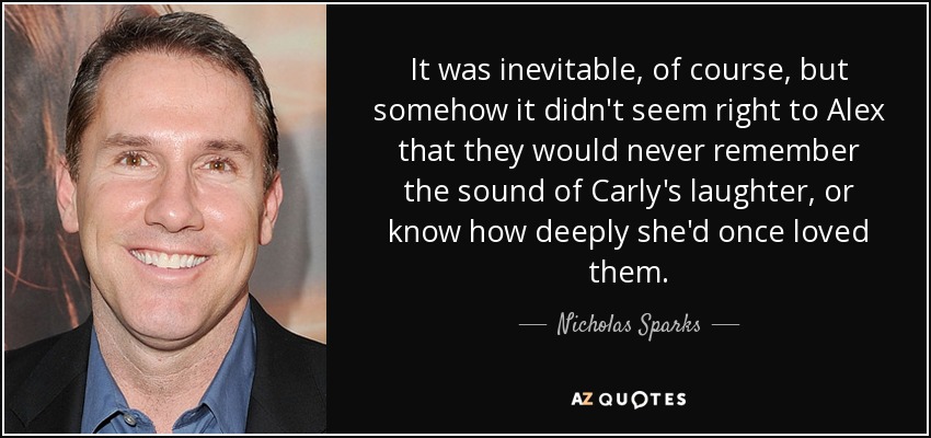 It was inevitable, of course, but somehow it didn't seem right to Alex that they would never remember the sound of Carly's laughter, or know how deeply she'd once loved them. - Nicholas Sparks