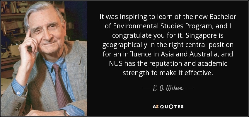 It was inspiring to learn of the new Bachelor of Environmental Studies Program, and I congratulate you for it. Singapore is geographically in the right central position for an influence in Asia and Australia, and NUS has the reputation and academic strength to make it effective. - E. O. Wilson