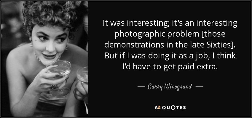It was interesting; it's an interesting photographic problem [those demonstrations in the late Sixties]. But if I was doing it as a job, I think I'd have to get paid extra. - Garry Winogrand