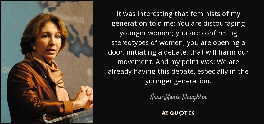 It was interesting that feminists of my generation told me: You are discouraging younger women; you are confirming stereotypes of women; you are opening a door, initiating a debate, that will harm our movement. And my point was: We are already having this debate, especially in the younger generation. - Anne-Marie Slaughter