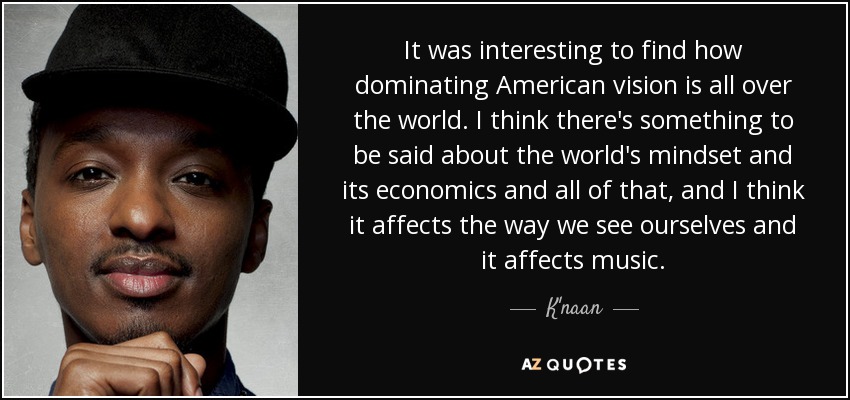 It was interesting to find how dominating American vision is all over the world. I think there's something to be said about the world's mindset and its economics and all of that, and I think it affects the way we see ourselves and it affects music. - K'naan