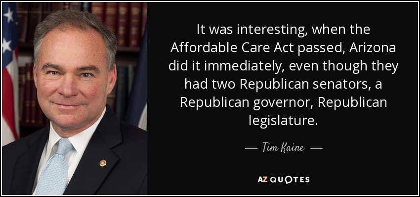 It was interesting, when the Affordable Care Act passed, Arizona did it immediately, even though they had two Republican senators, a Republican governor, Republican legislature. - Tim Kaine