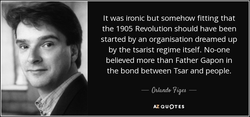 It was ironic but somehow fitting that the 1905 Revolution should have been started by an organisation dreamed up by the tsarist regime itself. No-one believed more than Father Gapon in the bond between Tsar and people. - Orlando Figes