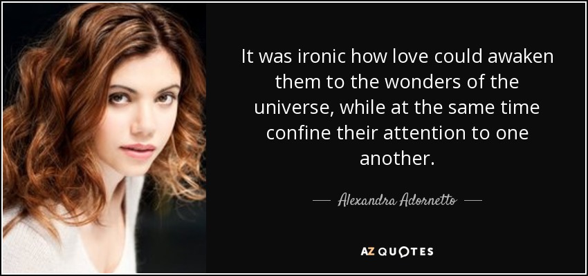 It was ironic how love could awaken them to the wonders of the universe, while at the same time confine their attention to one another. - Alexandra Adornetto