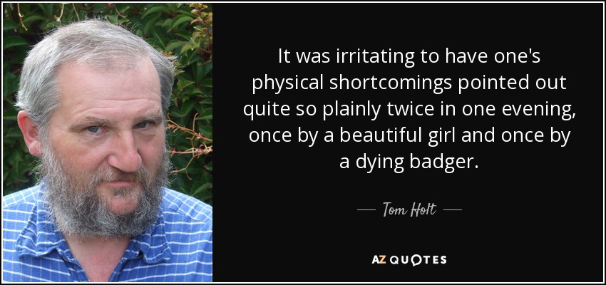 It was irritating to have one's physical shortcomings pointed out quite so plainly twice in one evening, once by a beautiful girl and once by a dying badger. - Tom Holt