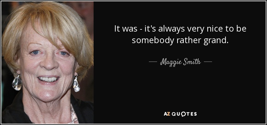 It was - it's always very nice to be somebody rather grand. - Maggie Smith