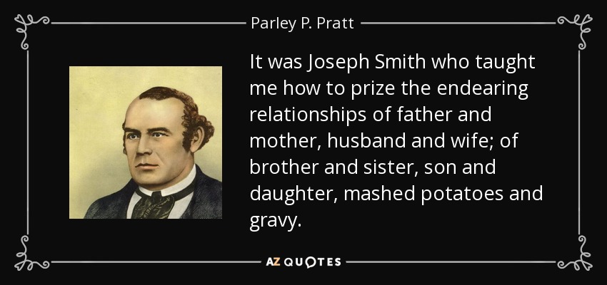It was Joseph Smith who taught me how to prize the endearing relationships of father and mother, husband and wife; of brother and sister, son and daughter, mashed potatoes and gravy. - Parley P. Pratt