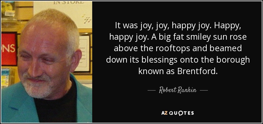 It was joy, joy, happy joy. Happy, happy joy. A big fat smiley sun rose above the rooftops and beamed down its blessings onto the borough known as Brentford. - Robert Rankin