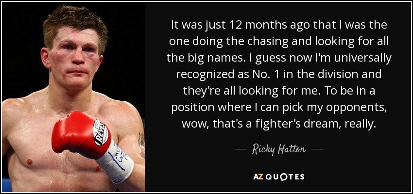 It was just 12 months ago that I was the one doing the chasing and looking for all the big names. I guess now I'm universally recognized as No. 1 in the division and they're all looking for me. To be in a position where I can pick my opponents, wow, that's a fighter's dream, really. - Ricky Hatton
