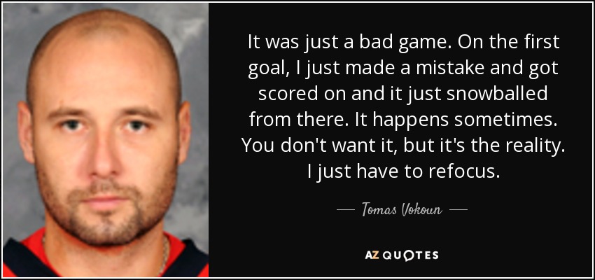 It was just a bad game. On the first goal, I just made a mistake and got scored on and it just snowballed from there. It happens sometimes. You don't want it, but it's the reality. I just have to refocus. - Tomas Vokoun