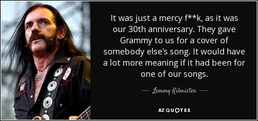 It was just a mercy f**k, as it was our 30th anniversary. They gave Grammy to us for a cover of somebody else's song. It would have a lot more meaning if it had been for one of our songs. - Lemmy Kilmister