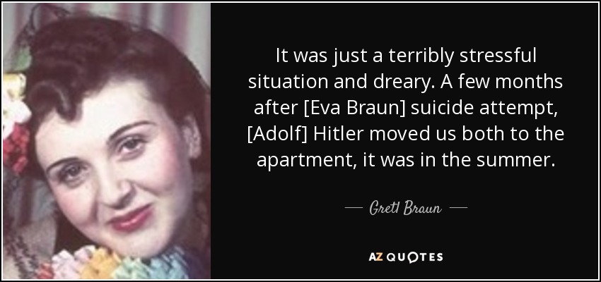 It was just a terribly stressful situation and dreary. A few months after [Eva Braun] suicide attempt, [Adolf] Hitler moved us both to the apartment, it was in the summer. - Gretl Braun