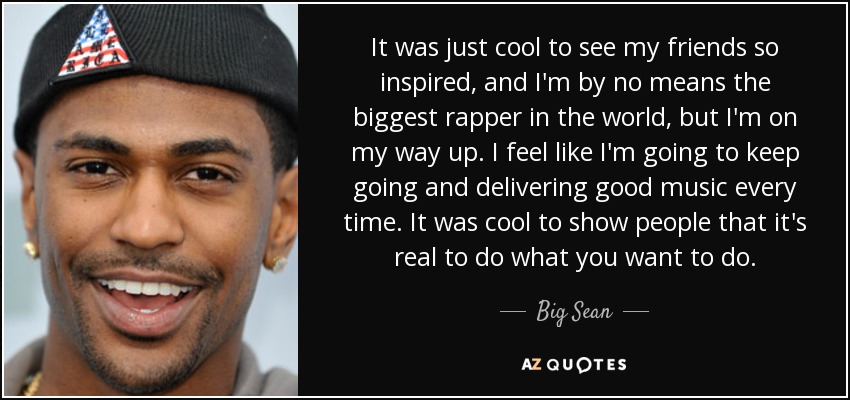 It was just cool to see my friends so inspired, and I'm by no means the biggest rapper in the world, but I'm on my way up. I feel like I'm going to keep going and delivering good music every time. It was cool to show people that it's real to do what you want to do. - Big Sean