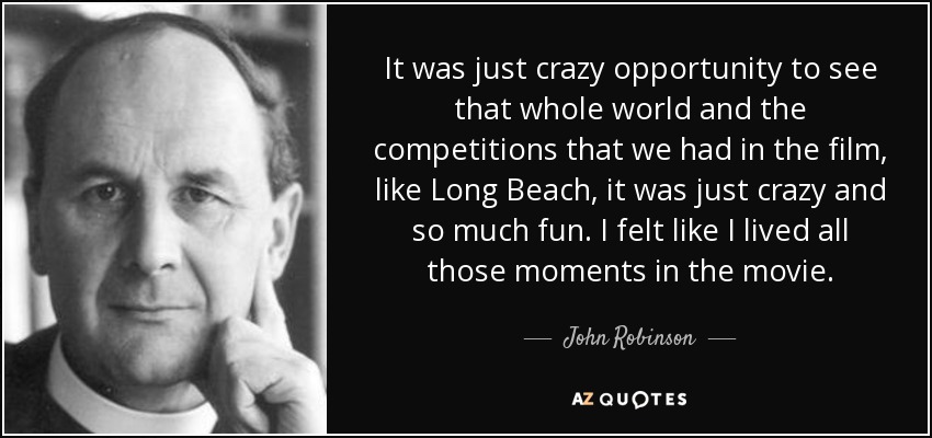 It was just crazy opportunity to see that whole world and the competitions that we had in the film, like Long Beach, it was just crazy and so much fun. I felt like I lived all those moments in the movie. - John Robinson