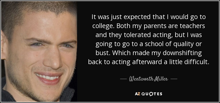 It was just expected that I would go to college. Both my parents are teachers and they tolerated acting, but I was going to go to a school of quality or bust. Which made my downshifting back to acting afterward a little difficult. - Wentworth Miller