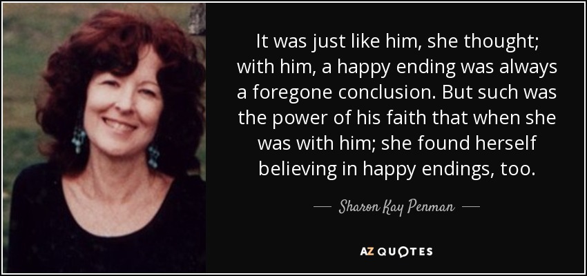 It was just like him, she thought; with him, a happy ending was always a foregone conclusion. But such was the power of his faith that when she was with him; she found herself believing in happy endings, too. - Sharon Kay Penman