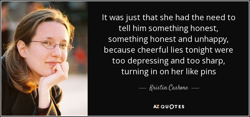 It was just that she had the need to tell him something honest, something honest and unhappy, because cheerful lies tonight were too depressing and too sharp, turning in on her like pins - Kristin Cashore