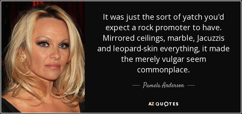 It was just the sort of yatch you'd expect a rock promoter to have. Mirrored ceilings, marble, Jacuzzis and leopard-skin everything, it made the merely vulgar seem commonplace. - Pamela Anderson