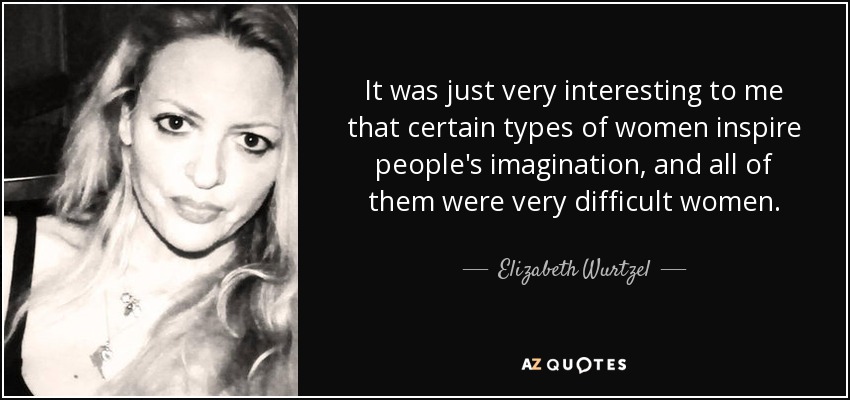 It was just very interesting to me that certain types of women inspire people's imagination, and all of them were very difficult women. - Elizabeth Wurtzel