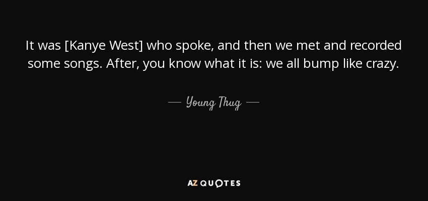It was [Kanye West] who spoke, and then we met and recorded some songs. After, you know what it is: we all bump like crazy. - Young Thug