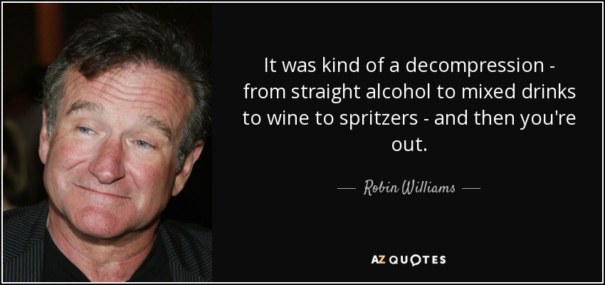 It was kind of a decompression - from straight alcohol to mixed drinks to wine to spritzers - and then you're out. - Robin Williams