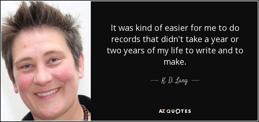 It was kind of easier for me to do records that didn't take a year or two years of my life to write and to make. - K. D. Lang