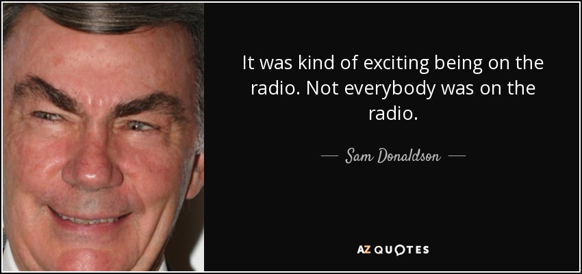 It was kind of exciting being on the radio. Not everybody was on the radio. - Sam Donaldson