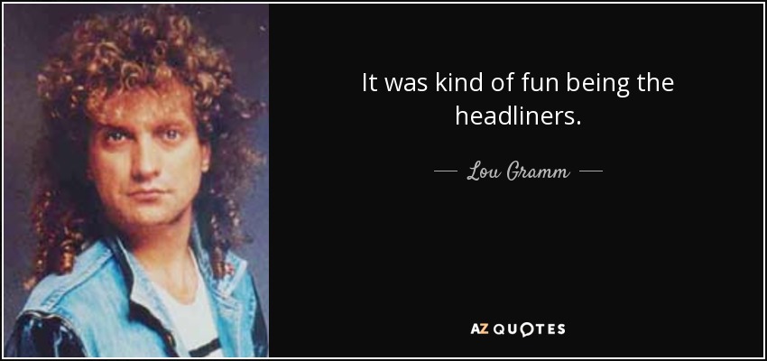 It was kind of fun being the headliners. - Lou Gramm