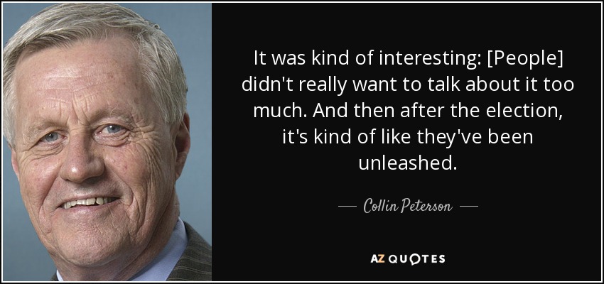 It was kind of interesting: [People] didn't really want to talk about it too much. And then after the election, it's kind of like they've been unleashed. - Collin Peterson
