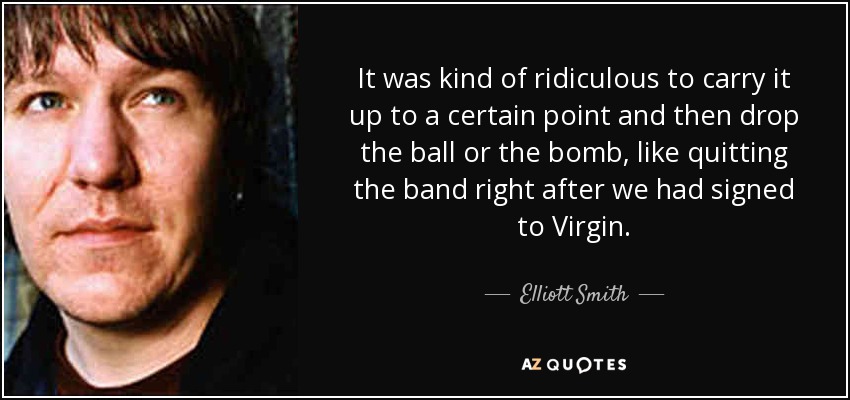 It was kind of ridiculous to carry it up to a certain point and then drop the ball or the bomb, like quitting the band right after we had signed to Virgin. - Elliott Smith