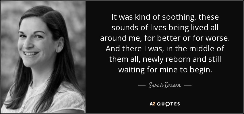 It was kind of soothing, these sounds of lives being lived all around me, for better or for worse. And there I was, in the middle of them all, newly reborn and still waiting for mine to begin. - Sarah Dessen