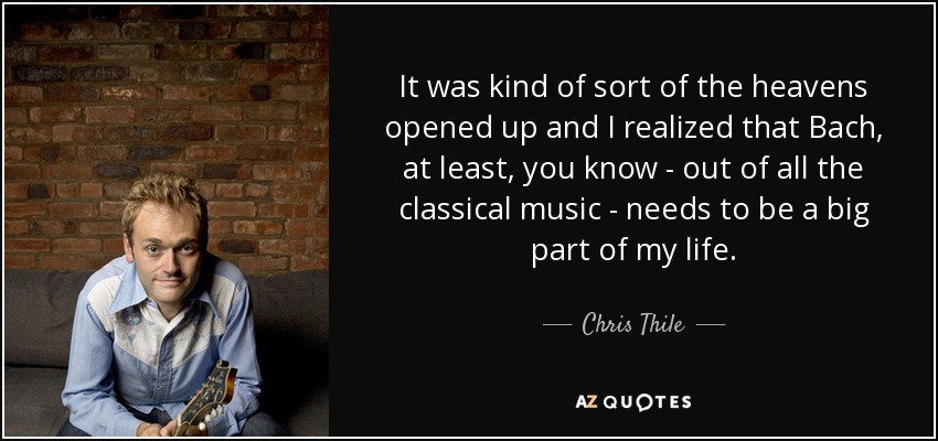 It was kind of sort of the heavens opened up and I realized that Bach, at least, you know - out of all the classical music - needs to be a big part of my life. - Chris Thile