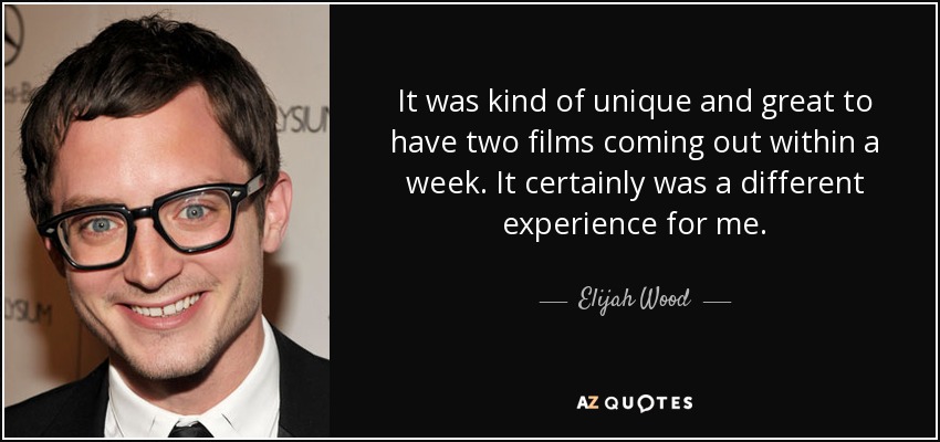 It was kind of unique and great to have two films coming out within a week. It certainly was a different experience for me. - Elijah Wood