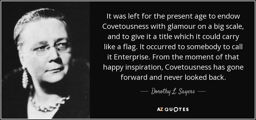 It was left for the present age to endow Covetousness with glamour on a big scale, and to give it a title which it could carry like a flag. It occurred to somebody to call it Enterprise. From the moment of that happy inspiration, Covetousness has gone forward and never looked back. - Dorothy L. Sayers