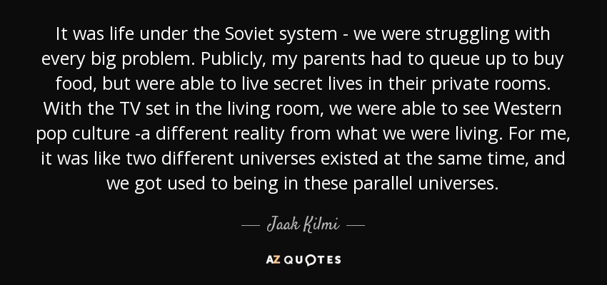 It was life under the Soviet system - we were struggling with every big problem. Publicly, my parents had to queue up to buy food, but were able to live secret lives in their private rooms. With the TV set in the living room, we were able to see Western pop culture -a different reality from what we were living. For me, it was like two different universes existed at the same time, and we got used to being in these parallel universes. - Jaak Kilmi