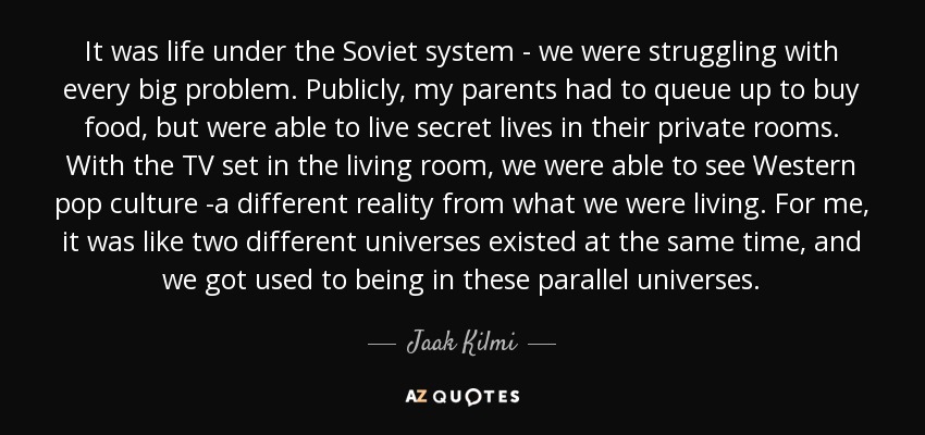 It was life under the Soviet system - we were struggling with every big problem. Publicly, my parents had to queue up to buy food, but were able to live secret lives in their private rooms. With the TV set in the living room, we were able to see Western pop culture -a different reality from what we were living. For me, it was like two different universes existed at the same time, and we got used to being in these parallel universes. - Jaak Kilmi