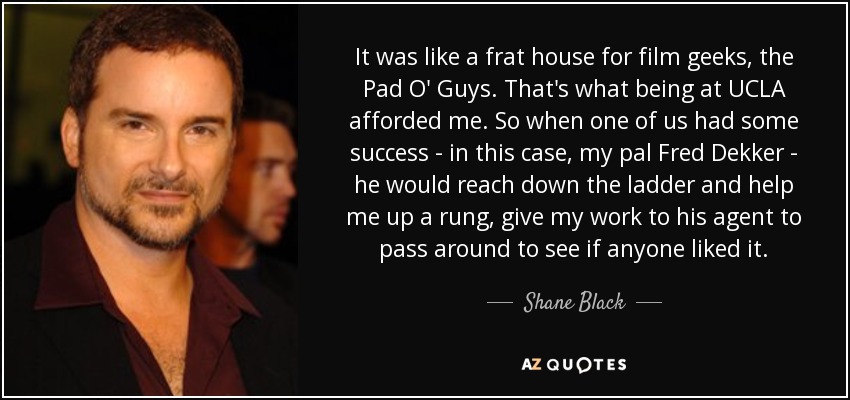 It was like a frat house for film geeks, the Pad O' Guys. That's what being at UCLA afforded me. So when one of us had some success - in this case, my pal Fred Dekker - he would reach down the ladder and help me up a rung, give my work to his agent to pass around to see if anyone liked it. - Shane Black