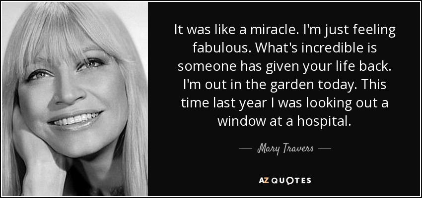 It was like a miracle. I'm just feeling fabulous. What's incredible is someone has given your life back. I'm out in the garden today. This time last year I was looking out a window at a hospital. - Mary Travers