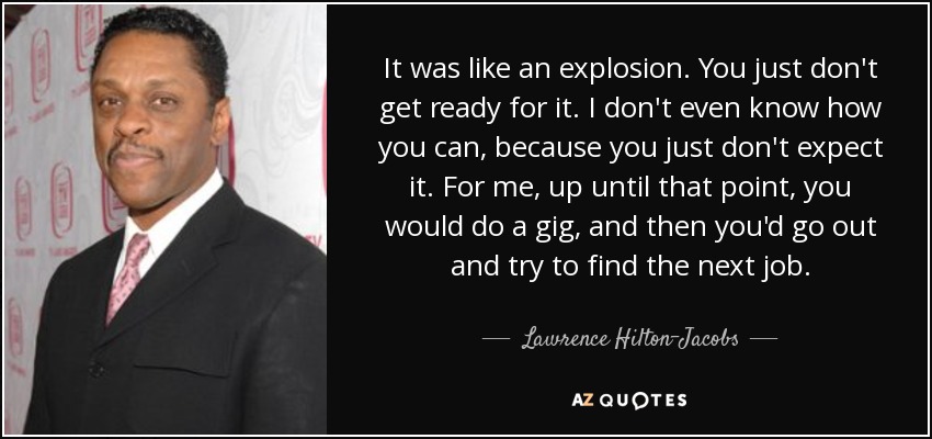 It was like an explosion. You just don't get ready for it. I don't even know how you can, because you just don't expect it. For me, up until that point, you would do a gig, and then you'd go out and try to find the next job. - Lawrence Hilton-Jacobs