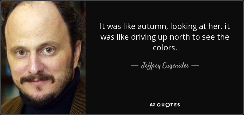It was like autumn, looking at her. it was like driving up north to see the colors. - Jeffrey Eugenides