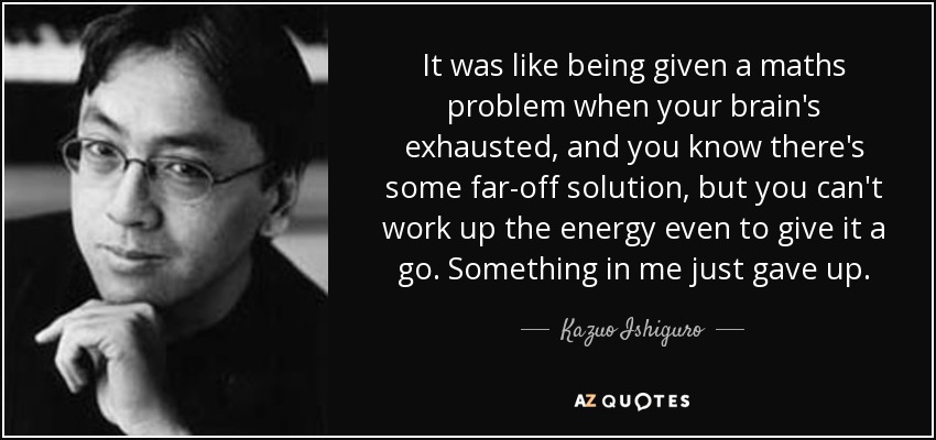 It was like being given a maths problem when your brain's exhausted, and you know there's some far-off solution, but you can't work up the energy even to give it a go. Something in me just gave up. - Kazuo Ishiguro