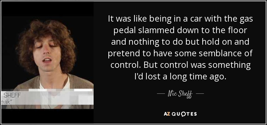 It was like being in a car with the gas pedal slammed down to the floor and nothing to do but hold on and pretend to have some semblance of control. But control was something I'd lost a long time ago. - Nic Sheff