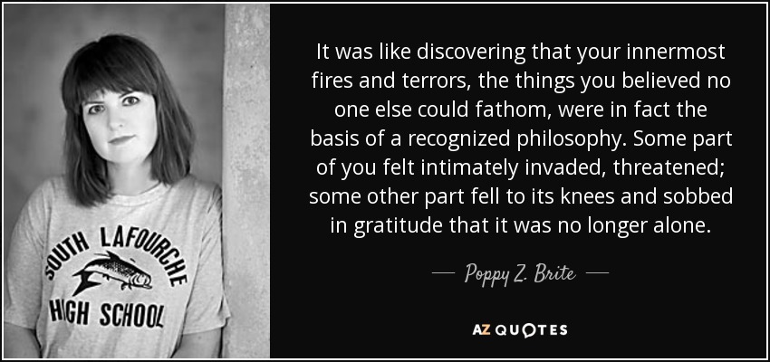 It was like discovering that your innermost fires and terrors, the things you believed no one else could fathom, were in fact the basis of a recognized philosophy. Some part of you felt intimately invaded, threatened; some other part fell to its knees and sobbed in gratitude that it was no longer alone. - Poppy Z. Brite